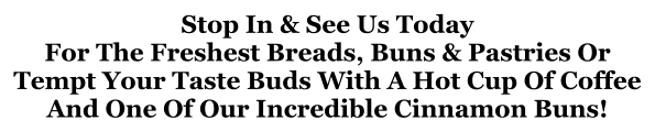 Stop In & See Us Today For The Freshest Breads, Buns & Pastries Or Tempt Your Taste Buds With A Hot Cup Of Coffee And One Of Our Incredible Cinnamon Buns!